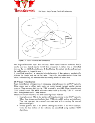 For More : https://www.ThesisScientist.com
This diagram shows that area 1 does not have a direct connection to the backbone. Area 2
can be used as a transit area to provide this connection. A virtual link is established
between the two ABRs located in area 2. Establishing this virtual link logically extends
the backbone area to connect to area 1.
A virtual link is used only to transmit routing information. It does not carry regular traffic
between the remote area and the backbone. This traffic, in addition to the virtual link
traffic, is routed using the standard intra-area routing within the transit area.
OSPF route redistribution
Route redistribution is the process of introducing external routes into an OSPF network.
These routes can be either static routes or routes learned through another routing
protocol. They are advertised into the OSPF network by an ASBR. These routes become
OSPF external routes. The ASBR advertises these routes by flooding OSPF AS external
LSAs throughout the entire OSPF network.
The routes describe an end-to-end path consisting of two portions:
 External portion: This is the portion of the path external to the OSPF network.
When these routes are distributed into OSPF, the ASBR assigns an initial cost.
This cost represents the external cost associated with traversing the external
portion of the path.
 Internal portion: This is the portion of the path internal to the OSPF network.
Costs for this portion of the network are calculated using standard OSPF
algorithms.
 