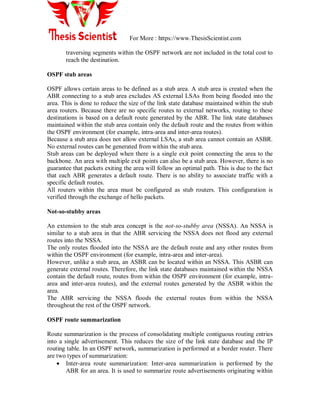 For More : https://www.ThesisScientist.com
traversing segments within the OSPF network are not included in the total cost to
reach the destination.
OSPF stub areas
OSPF allows certain areas to be defined as a stub area. A stub area is created when the
ABR connecting to a stub area excludes AS external LSAs from being flooded into the
area. This is done to reduce the size of the link state database maintained within the stub
area routers. Because there are no specific routes to external networks, routing to these
destinations is based on a default route generated by the ABR. The link state databases
maintained within the stub area contain only the default route and the routes from within
the OSPF environment (for example, intra-area and inter-area routes).
Because a stub area does not allow external LSAs, a stub area cannot contain an ASBR.
No external routes can be generated from within the stub area.
Stub areas can be deployed when there is a single exit point connecting the area to the
backbone. An area with multiple exit points can also be a stub area. However, there is no
guarantee that packets exiting the area will follow an optimal path. This is due to the fact
that each ABR generates a default route. There is no ability to associate traffic with a
specific default routes.
All routers within the area must be configured as stub routers. This configuration is
verified through the exchange of hello packets.
Not-so-stubby areas
An extension to the stub area concept is the not-so-stubby area (NSSA). An NSSA is
similar to a stub area in that the ABR servicing the NSSA does not flood any external
routes into the NSSA.
The only routes flooded into the NSSA are the default route and any other routes from
within the OSPF environment (for example, intra-area and inter-area).
However, unlike a stub area, an ASBR can be located within an NSSA. This ASBR can
generate external routes. Therefore, the link state databases maintained within the NSSA
contain the default route, routes from within the OSPF environment (for example, intra-
area and inter-area routes), and the external routes generated by the ASBR within the
area.
The ABR servicing the NSSA floods the external routes from within the NSSA
throughout the rest of the OSPF network.
OSPF route summarization
Route summarization is the process of consolidating multiple contiguous routing entries
into a single advertisement. This reduces the size of the link state database and the IP
routing table. In an OSPF network, summarization is performed at a border router. There
are two types of summarization:
 Inter-area route summarization: Inter-area summarization is performed by the
ABR for an area. It is used to summarize route advertisements originating within
 