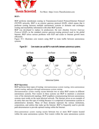 For More : https://www.ThesisScientist.com
BGP:-
BGP performs interdomain routing in Transmission-Control Protocol/Internet Protocol
(TCP/IP) networks. BGP is an exterior gateway protocol (EGP), which means that it
performs routing between multiple autonomous systems or domains and exchanges
routing and reachability information with other BGP systems.
BGP was developed to replace its predecessor, the now obsolete Exterior Gateway
Protocol (EGP), as the standard exterior gateway-routing protocol used in the global
Internet. BGP solves serious problems with EGP and scales to Internet growth more
efficiently.
Figure 35-1 illustrates core routers using BGP to route traffic between autonomous
systems.
BGP Operation
BGP performs three types of routing: interautonomous system routing, intra-autonomous
system routing, and pass-through autonomous system routing
Interautonomous system routing occurs between two or more BGP routers in different
autonomous systems. Peer routers in these systems use BGP to maintain a consistent
view of the internetwork topology. BGP neighbors communicating between autonomous
systems must reside on the same physical network. The Internet serves as an example of
an entity that uses this type of routing because it is comprised of autonomous systems or
administrative domains. Many of these domains represent the various institutions,
corporations, and entities that make up the Internet. BGP is frequently used to provide
path determination to provide optimal routing within the Internet.
Intra-autonomous system routing occurs between two or more BGP routers located
within the same autonomous system. Peer routers within the same autonomous system
 