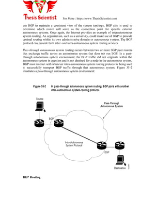 For More : https://www.ThesisScientist.com
use BGP to maintain a consistent view of the system topology. BGP also is used to
determine which router will serve as the connection point for specific external
autonomous systems. Once again, the Internet provides an example of interautonomous
system routing. An organization, such as a university, could make use of BGP to provide
optimal routing within its own administrative domain or autonomous system. The BGP
protocol can provide both inter- and intra-autonomous system routing services.
Pass-through autonomous system routing occurs between two or more BGP peer routers
that exchange traffic across an autonomous system that does not run BGP. In a pass-
through autonomous system environment, the BGP traffic did not originate within the
autonomous system in question and is not destined for a node in the autonomous system.
BGP must interact with whatever intra-autonomous system routing protocol is being used
to successfully transport BGP traffic through that autonomous system. Figure 35-2
illustrates a pass-through autonomous system environment:
BGP Routing
 