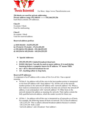 For More : https://www.ThesisScientist.com
256 blocks are used for private addressing.
Private address range 192.168.0.0 ---------192.168.255.256
Each block contains 256 addresses.
Class D
It contain 1 block
Used for multicasting
Class E
Its contain 1 block
Used for reserved address.
Reserved address prefixes
a) 10/8 10.0.0.0 - 10.255.255.255
b) 172.16/12 172.16.0.0 - 172.31.255.255
c) 192.168/16 192.168.0.0 - 192.168.255.255
d) 169.254/16 169.254.0.0 - 169.254.255.255
 Special Addresses
 255.255.255.255: Limited broadcast (local net)
 0.0.0.0: this host. Can only be used as source address. It is used during
bootstrap before a computer knows its IP address. “0” means THIS.
 net + all 1s: directed broadcast for net
 127. Anything (often 1): loop back.
Reserved IP addresses
A component of an IP address with a value all bits 0 or all bits 1 has a special
meaning:
 All bits 0: An address with all bits zero in the host number portion is interpreted
as this host (IP address with <host address>=0). All bits zero in the network
number portion is this network (IP address with <network address>=0). When a
host wants to communicate over a network, but does not yet know the network IP
address, it can send packets with <network address>=0. Other hosts in the
network interpret the address as meaning this network. Their replies contain the
fully qualified network address, which the sender records for future use.
 All bits 1: An address with all bits one is interpreted as all networks or all hosts.
For example, the following means all hosts on network 128.2 (Class B address):
128.2.255.255 This is called a directed broadcast address because it contains
128.2.255.256 both a valid
<network address> and a broadcast <host address>.
 