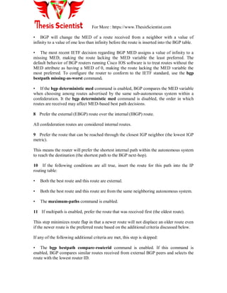 For More : https://www.ThesisScientist.com
• BGP will change the MED of a route received from a neighbor with a value of
infinity to a value of one less than infinity before the route is inserted into the BGP table.
• The most recent IETF decision regarding BGP MED assigns a value of infinity to a
missing MED, making the route lacking the MED variable the least preferred. The
default behavior of BGP routers running Cisco IOS software is to treat routes without the
MED attribute as having a MED of 0, making the route lacking the MED variable the
most preferred. To configure the router to conform to the IETF standard, use the bgp
bestpath missing-as-worst command.
• If the bgp deterministic med command is enabled, BGP compares the MED variable
when choosing among routes advertised by the same sub-autonomous system within a
confederation. It the bgp deterministic med command is disabled, the order in which
routes are received may affect MED-based best path decisions.
8 Prefer the external (EBGP) route over the internal (IBGP) route.
All confederation routes are considered internal routes.
9 Prefer the route that can be reached through the closest IGP neighbor (the lowest IGP
metric).
This means the router will prefer the shortest internal path within the autonomous system
to reach the destination (the shortest path to the BGP next-hop).
10 If the following conditions are all true, insert the route for this path into the IP
routing table:
• Both the best route and this route are external.
• Both the best route and this route are from the same neighboring autonomous system.
• The maximum-paths command is enabled.
11 If multipath is enabled, prefer the route that was received first (the oldest route).
This step minimizes route flap in that a newer route will not displace an older route even
if the newer route is the preferred route based on the additional criteria discussed below.
If any of the following additional criteria are met, this step is skipped:
• The bgp bestpath compare-routerid command is enabled. If this command is
enabled, BGP compares similar routes received from external BGP peers and selects the
route with the lowest router ID.
 