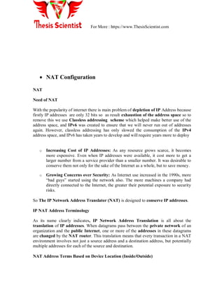 For More : https://www.ThesisScientist.com
 NAT Configuration
NAT
Need of NAT
With the popularity of internet there is main problem of depletion of IP Address because
firstly IP addresses are only 32 bits so as result exhaustion of the address space so to
remove this we use Classless addressing scheme which helped make better use of the
address space, and IPv6 was created to ensure that we will never run out of addresses
again. However, classless addressing has only slowed the consumption of the IPv4
address space, and IPv6 has taken years to develop and will require years more to deploy
o Increasing Cost of IP Addresses: As any resource grows scarce, it becomes
more expensive. Even when IP addresses were available, it cost more to get a
larger number from a service provider than a smaller number. It was desirable to
conserve them not only for the sake of the Internet as a whole, but to save money.
o Growing Concerns over Security: As Internet use increased in the 1990s, more
―bad guys‖ started using the network also. The more machines a company had
directly connected to the Internet, the greater their potential exposure to security
risks.
So The IP Network Address Translator (NAT) is designed to conserve IP addresses.
IP NAT Address Terminology
As its name clearly indicates, IP Network Address Translation is all about the
translation of IP addresses. When datagrams pass between the private network of an
organization and the public Internet, one or more of the addresses in these datagrams
are changed by the NAT router. This translation means that every transaction in a NAT
environment involves not just a source address and a destination address, but potentially
multiple addresses for each of the source and destination.
NAT Address Terms Based on Device Location (Inside/Outside)
 