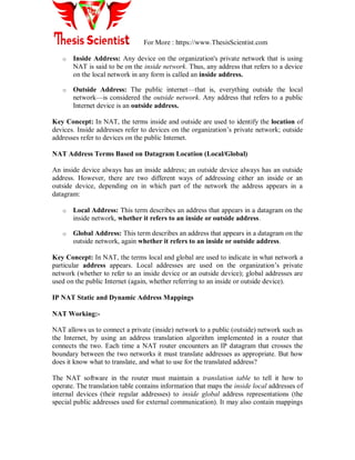 For More : https://www.ThesisScientist.com
o Inside Address: Any device on the organization's private network that is using
NAT is said to be on the inside network. Thus, any address that refers to a device
on the local network in any form is called an inside address.
o Outside Address: The public internet—that is, everything outside the local
network—is considered the outside network. Any address that refers to a public
Internet device is an outside address.
Key Concept: In NAT, the terms inside and outside are used to identify the location of
devices. Inside addresses refer to devices on the organization‘s private network; outside
addresses refer to devices on the public Internet.
NAT Address Terms Based on Datagram Location (Local/Global)
An inside device always has an inside address; an outside device always has an outside
address. However, there are two different ways of addressing either an inside or an
outside device, depending on in which part of the network the address appears in a
datagram:
o Local Address: This term describes an address that appears in a datagram on the
inside network, whether it refers to an inside or outside address.
o Global Address: This term describes an address that appears in a datagram on the
outside network, again whether it refers to an inside or outside address.
Key Concept: In NAT, the terms local and global are used to indicate in what network a
particular address appears. Local addresses are used on the organization‘s private
network (whether to refer to an inside device or an outside device); global addresses are
used on the public Internet (again, whether referring to an inside or outside device).
IP NAT Static and Dynamic Address Mappings
NAT Working:-
NAT allows us to connect a private (inside) network to a public (outside) network such as
the Internet, by using an address translation algorithm implemented in a router that
connects the two. Each time a NAT router encounters an IP datagram that crosses the
boundary between the two networks it must translate addresses as appropriate. But how
does it know what to translate, and what to use for the translated address?
The NAT software in the router must maintain a translation table to tell it how to
operate. The translation table contains information that maps the inside local addresses of
internal devices (their regular addresses) to inside global address representations (the
special public addresses used for external communication). It may also contain mappings
 