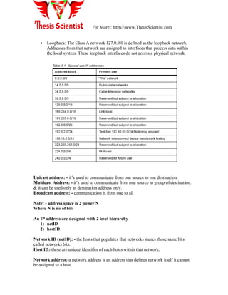 For More : https://www.ThesisScientist.com
 Loopback: The Class A network 127.0.0.0 is defined as the loopback network.
Addresses from that network are assigned to interfaces that process data within
the local system. These loopback interfaces do not access a physical network.
Unicast address: - it‘s used to communicate from one source to one destination.
Multicast Address: - it‘s used to communicate from one source to group of destination.
& it can be used only as destination address only.
Broadcast address: - communication is from one to all
Note: - address space is 2 power N
Where N is no of bits
An IP address are designed with 2 level hierarchy
1) netID
2) hostID
Network ID (netID): - the hosts that populates that networks shares those same bits
called networks bits.
Host ID:-these are unique identifier of each hosts within that network.
Network address:-a network address is an address that defines network itself it cannot
be assigned to a host.
 