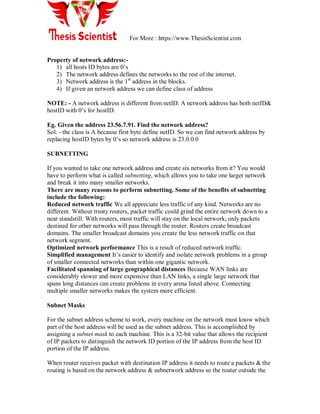 For More : https://www.ThesisScientist.com
Property of network address:-
1) all hosts ID bytes are 0‘s
2) The network address defines the networks to the rest of the internet.
3) Network address is the 1st
address in the blocks.
4) If given an network address we can define class of address
NOTE: - A network address is different from netID. A network address has both netID&
hostID with 0‘s for hostID.
Eg. Given the address 23.56.7.91. Find the network address?
Sol: - the class is A because first byte define netID. So we can find network address by
replacing hostID bytes by 0‘s so network address is 23.0.0.0
SUBNETTING
If you wanted to take one network address and create six networks from it? You would
have to perform what is called subnetting, which allows you to take one larger network
and break it into many smaller networks.
There are many reasons to perform subnetting. Some of the benefits of subnetting
include the following:
Reduced network traffic We all appreciate less traffic of any kind. Networks are no
different. Without trusty routers, packet traffic could grind the entire network down to a
near standstill. With routers, most traffic will stay on the local network; only packets
destined for other networks will pass through the router. Routers create broadcast
domains. The smaller broadcast domains you create the less network traffic on that
network segment.
Optimized network performance This is a result of reduced network traffic.
Simplified management It‘s easier to identify and isolate network problems in a group
of smaller connected networks than within one gigantic network.
Facilitated spanning of large geographical distances Because WAN links are
considerably slower and more expensive than LAN links, a single large network that
spans long distances can create problems in every arena listed above. Connecting
multiple smaller networks makes the system more efficient.
Subnet Masks
For the subnet address scheme to work, every machine on the network must know which
part of the host address will be used as the subnet address. This is accomplished by
assigning a subnet mask to each machine. This is a 32-bit value that allows the recipient
of IP packets to distinguish the network ID portion of the IP address from the host ID
portion of the IP address.
When router receives packet with destination IP address it needs to route a packets & the
routing is based on the network address & subnetwork address so the router outside the
 