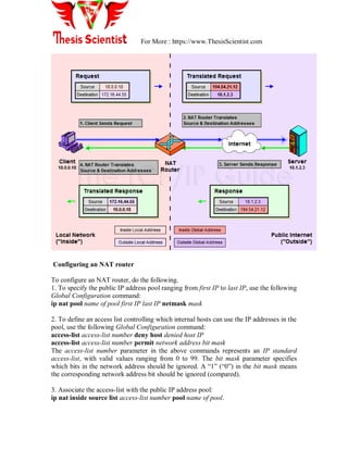 For More : https://www.ThesisScientist.com
Configuring an NAT router
To configure an NAT router, do the following.
1. To specify the public IP address pool ranging from first IP to last IP, use the following
Global Configuration command:
ip nat pool name of pool first IP last IP netmask mask
2. To define an access list controlling which internal hosts can use the IP addresses in the
pool, use the following Global Configuration command:
access-list access-list number deny host denied host IP
access-list access-list number permit network address bit mask
The access-list number parameter in the above commands represents an IP standard
access-list, with valid values ranging from 0 to 99. The bit mask parameter specifies
which bits in the network address should be ignored. A ―1‖ (―0‖) in the bit mask means
the corresponding network address bit should be ignored (compared).
3. Associate the access-list with the public IP address pool:
ip nat inside source list access-list number pool name of pool.
 