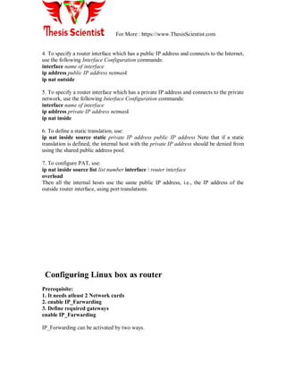 For More : https://www.ThesisScientist.com
4. To specify a router interface which has a public IP address and connects to the Internet,
use the following Interface Configuration commands:
interface name of interface
ip address public IP address netmask
ip nat outside
5. To specify a router interface which has a private IP address and connects to the private
network, use the following Interface Configuration commands:
interface name of interface
ip address private IP address netmask
ip nat inside
6. To define a static translation, use:
ip nat inside source static private IP address public IP address Note that if a static
translation is defined, the internal host with the private IP address should be denied from
using the shared public address pool.
7. To configure PAT, use:
ip nat inside source list list number interface  router interface
overload
Then all the internal hosts use the same public IP address, i.e., the IP address of the
outside router interface, using port translations.
Configuring Linux box as router
Prerequisite:
1. It needs atleast 2 Network cards
2. enable IP_Farwarding
3. Define required gateways
enable IP_Farwarding
IP_Forwarding can be activated by two ways.
 