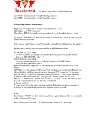 For More : https://www.ThesisScientist.com
echo 4096 > /proc/sys/net/ipv4/neigh/default/gc_thresh2
echo 1024 > /proc/sys/net/ipv4/neigh/default/gc_thresh1
Configuring windows box as router
1) get your access provider to route a block of addresses to you
2) configure your RAS connection
3) configure TCP/IP settings for your network card. Leave the default gateway blank
By default, Windows can't forward incoming IP address, as a result it can't route IP
address between networks.
But we could make Windows as a PC router by adding little modification on the registry.
4) edit registry settings on your router machine to add values as follows:
HKEY_LOCAL_MACHINE
SystemCurrentControlSetServicesRasArpParametersDisableOtherSrcPackets
Data type REG_DWORD, value = 0
HKEY_LOCAL_MACHINE
SystemCurrentControlSetServicesTcpipParametersIPEnableRouter
Data type REG_DWORD, value = 1
5) On other machines on your LAN, set gateway to the IP of the machine used as the
router.
6) NOTE: if you have a recent NT Service Pack installed, you must have the IP addresses
of your LAN on a different subnet than your incoming RAS connection. For instance,
let's say your service provider routes packets to address xxx.xxx.xxx.1 (your incoming
RAS connection on the router PC). Configure the Ethernet card on that PC to be
xxx.xxx.xxx.129 and use a Subnet Mask of 255.255.255.128. Give the other PCs on your
LAN IP addresses above 129 and the same subnet mask.
7. Restart windows
You are all set. When the router machine is online, dialed into your access provider, it
will route IP packets to and from any other machine on your network
Note:
On Windows 2000/NT we don't need to modify the registry because there is an option to
make windows as PC router
Enter control panel> network > TCP/IP Properties > router > IP Forwarding
 