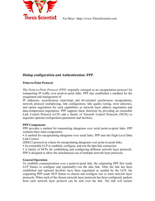 For More : https://www.ThesisScientist.com
Dialup configuration and Authentication: PPP
Point-to-Point Protocol
The Point-to-Point Protocol (PPP) originally emerged as an encapsulation protocol for
transporting IP traffic over point-to-point links. PPP also established a standard for the
assignment and management of
IP addresses, asynchronous (start/stop) and bit-oriented synchronous encapsulation,
network protocol multiplexing, link configuration, link quality testing, error detection,
and option negotiation for such capabilities as network layer address negotiation and
data-compression negotiation. PPP supports these functions by providing an extensible
Link Control Protocol (LCP) and a family of Network Control Protocols (NCPs) to
negotiate optional configuration parameters and facilities.
PPP Components
PPP provides a method for transmitting datagrams over serial point-to-point links. PPP
contains three main components:
• A method for encapsulating datagrams over serial links. PPP uses the High-Level Data
Link Control
(HDLC) protocol as a basis for encapsulating datagrams over point-to-point links.
• An extensible LCP to establish, configure, and test the data link connection.
• A family of NCPs for establishing and configuring different network layer protocols.
PPP is designed to allow the simultaneous use of multiple network layer protocols.
General Operation
To establish communications over a point-to-point link, the originating PPP first sends
LCP frames to configure and (optionally) test the data link. After the link has been
established and optional facilities have been negotiated as needed by the LCP, the
originating PPP sends NCP frames to choose and configure one or more network layer
protocols. When each of the chosen network layer protocols has been configured, packets
from each network layer protocol can be sent over the link. The link will remain
 