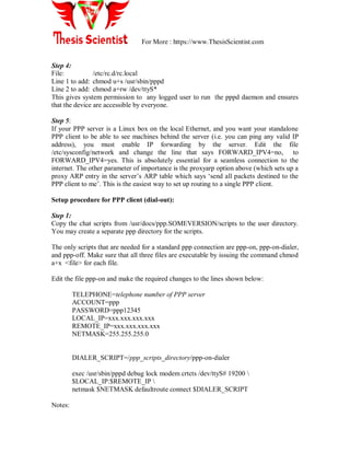 For More : https://www.ThesisScientist.com
Step 4:
File: /etc/rc.d/rc.local
Line 1 to add: chmod u+s /usr/sbin/pppd
Line 2 to add: chmod a+rw /dev/ttyS*
This gives system permission to any logged user to run the pppd daemon and ensures
that the device are accessible by everyone.
Step 5:
If your PPP server is a Linux box on the local Ethernet, and you want your standalone
PPP client to be able to see machines behind the server (i.e. you can ping any valid IP
address), you must enable IP forwarding by the server. Edit the file
/etc/sysconfig/network and change the line that says FORWARD_IPV4=no, to
FORWARD_IPV4=yes. This is absolutely essential for a seamless connection to the
internet. The other parameter of importance is the proxyarp option above (which sets up a
proxy ARP entry in the server‘s ARP table which says ‗send all packets destined to the
PPP client to me‘. This is the easiest way to set up routing to a single PPP client.
Setup procedure for PPP client (dial-out):
Step 1:
Copy the chat scripts from /usr/docs/ppp.SOMEVERSION/scripts to the user directory.
You may create a separate ppp directory for the scripts.
The only scripts that are needed for a standard ppp connection are ppp-on, ppp-on-dialer,
and ppp-off. Make sure that all three files are executable by issuing the command chmod
a+x <file> for each file.
Edit the file ppp-on and make the required changes to the lines shown below:
TELEPHONE=telephone number of PPP server
ACCOUNT=ppp
PASSWORD=ppp12345
LOCAL_IP=xxx.xxx.xxx.xxx
REMOTE_IP=xxx.xxx.xxx.xxx
NETMASK=255.255.255.0
DIALER_SCRIPT=/ppp_scripts_directory/ppp-on-dialer
exec /usr/sbin/pppd debug lock modem crtcts /dev/ttyS# 19200 
$LOCAL_IP:$REMOTE_IP 
netmask $NETMASK defaultroute connect $DIALER_SCRIPT
Notes:
 