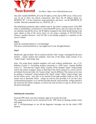 For More : https://www.ThesisScientist.com
The shell variable REMOTE_IP is the IP address of the dial-in PPP server. If the server
was set up to allow any dial-in connections, then leave the IP address blank (i.e.
REMOTE_IP= ) in the connection setup parameters, and leave out the $REMOTE_IP
variable from the command exec (i.e. $LOCAL_IP: ).
The defaultroute parameter adds a default route to the client‘s routing system. If the PPP
client is establishing a connection to a networked PPP server, and you want to be able to
see machines beyond the server, the IP address assigned to the client should belong to the
same subnet as that of the server (since we are using a netmask of 255.255.255.0).
Choose a number between 1 and 255 that is not already assigned to a machine on the
server‘s subnet.
Step2:
Issue the command chmod u+s /usr/sbin/pppd
This gives system permission to any logged user to run the pppd daemon.
Step3:
Modify the ppp-on-dialer file to conform with the ―chat‖ strings exchanged by the local
modem – remote modem and computer. Each line of the dialer script consists of an
―expect string‖ ―send string‖ pair.
Note: The script below (default template) will work without modification for a U.S.
Robotics Courier V. Everything modem connecting to a PPP server running RedHat
Linux 5.2. Note that the ―expect string‖ consists of the standard ―login‖ string prompt
sent by the remote computer. Keep in mind that if the client connects to a server such as
an Internet Service provider, the ―expect string‖ may be different. The remote server may
be sending a ―username‖ string instead of the ―login‖ string‖. Other ―expect strings‖ sent
by the remote server may have to be inserted in the ppp-on-dialer script as well. The
easiest way to determine which strings are sent by your provider is to use the Linux
communication program cu to call the provider directly, and record the strings echoed to
the screen by the remote computer, as well as the ones you have to type in, all the way to
the password prompt.
Initiating the connection:
From the PPP client, issue the command ./ppp-on to invoke the script
The connection process can be monitored on the PPP client by opening another xterm
and typing
tail –f /var/log/messages to see all the diagnostic messages sent by the client‘s PPP
daemon.
 