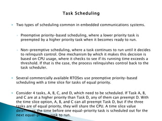 Task Scheduling   Two types of scheduling common in embedded communications systems.  Preemptive priority-based scheduling, where a lower priority task is preempted by a higher priority task when it becomes ready to run.  Non-preemptive scheduling, where a task continues to run until it decides to relinquish control. One mechanism by which it makes this decision is based on CPU usage, where it checks to see if its running time exceeds a threshold. If that is the case, the process relinquishes control back to the task scheduler.  Several commercially available RTOSes use preemptive priority-based scheduling with a time slice for tasks of equal priority.  Consider 4 tasks, A, B, C, and D, which need to be scheduled. If Task A, B, and C are at a higher priority than Task D, any of them can preempt D. With the time slice option, A, B, and C can all preempt Task D, but if the three tasks are of equal priority, they will share the CPU. A time slice value determines the time before one equal-priority task is scheduled out for the next equal-priority task to run. For our discussions, we will assume hereafter the preemptive priority-based scheduling model. Time slicing is not assumed unless explicitly specified.   