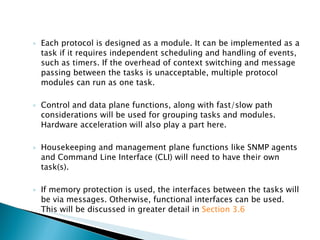 Each protocol is designed as a module. It can be implemented as a task if it requires independent scheduling and handling of events, such as timers. If the overhead of context switching and message passing between the tasks is unacceptable, multiple protocol modules can run as one task. Control and data plane functions, along with fast/slow path considerations will be used for grouping tasks and modules. Hardware acceleration will also play a part here. Housekeeping and management plane functions like SNMP agents and Command Line Interface (CLI) will need to have their own task(s). If memory protection is used, the interfaces between the tasks will be via messages. Otherwise, functional interfaces can be used. This will be discussed in greater detail in  Section 3.6   