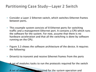 Consider a Layer 2 Ethernet switch, which switches Ethernet frames between ports.  This example system consists of 8 Ethernet ports for switching traffic and a management Ethernet port. It contains a CPU which runs the software for the system. For now, assume that there is no hardware acceleration and that all the switching is done by software running on the CPU. Figure 3.3 shows the software architecture of the device. It requires the following: Driver(s) to transmit and receive Ethernet frames from the ports A set of modules/tasks to run the protocols required for the switch A set of modules/tasks required for the system operation and management 