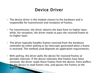 Device Driver The device driver is the module closest to the hardware and is responsible for transmission and reception of frames.  For transmission, the driver obtains the data from its higher layer, while, for reception, the driver needs to pass the received frame to its higher layer. The driver typically handles frames received from the hardware controller by either polling or by interrupts generated when a frame is received. The method used depends on application requirements. With polling, the driver polls the device for received frames at periodic intervals. If the device indicates that frames have been received, the driver reads these frames from the device, frees buffers for the device to read frames into, and passes the frames to the higher layer.  With interrupts, the driver receives an indication that a frame has been received, based on which it can read the frames from the device. 