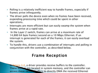 Polling is a relatively inefficient way to handle frames, especially if frames arrive infrequently.  The driver polls the device even when no frames have been received, expending processing time which could be spent in other operations.  Interrupts are more efficient but can easily swamp the system when frames arrive at a rapid rate. In the Layer 2 switch, frames can arrive at a maximum rate of 14,880 64 byte frames/second on a 10 Mbps Ethernet. If an interrupt is generated for each of the frames, it can easily overload the system.  To handle this, drivers use a combination of interrupts and polling in conjunction with the controller, as described below. Frame Reception In  Figure 3.4 , a driver provides receive buffers to the controller. These buffers are located in system memory, and the controller can access these receive buffers to directly DMA the received Ethernet frames.  