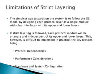 The simplest way to partition the system is to follow the OSI model by designing each protocol layer as a single module with clear interfaces with its upper and lower layers.  If strict layering is followed, each protocol module will be unaware and independent of its upper and lower layers. This, however, is difficult to implement in practice, the key reasons being: Protocol Dependencies Performance Considerations Hardware and System Configuration 