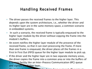 Handling Received Frames The driver passes the received frames to the higher layer. This depends upon the system architecture, i.e., whether the driver and its higher layer are in the same memory space, a common scenario in embedded systems. In such a scenario, the received frame is typically enqueued to the higher layer module by the driver without copying the frame into the module’s buffers.  An event notifies the higher layer module of the presence of the received frame, so that it can start processing the frame. If more than one frame is enqueued, the driver places all the frames in a First In First Out (FIFO) queue for the higher layer module to pick up. If the driver and the higher layer are in two separate memory areas, the driver copies the frame into a common area or into the buffers of a system facility like an Inter-Process Communication (IPC) queue and signals the higher layer.  The higher layer then copies the frame from system buffers into its own buffers. This approach uses an extra copy cycle—which can degrade performance. 