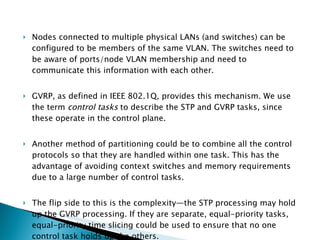 Nodes connected to multiple physical LANs (and switches) can be configured to be members of the same VLAN. The switches need to be aware of ports/node VLAN membership and need to communicate this information with each other.  GVRP, as defined in IEEE 802.1Q, provides this mechanism. We use the term  control tasks  to describe the STP and GVRP tasks, since these operate in the control plane. Another method of partitioning could be to combine all the control protocols so that they are handled within one task. This has the advantage of avoiding context switches and memory requirements due to a large number of control tasks.  The flip side to this is the complexity—the STP processing may hold up the GVRP processing. If they are separate, equal-priority tasks, equal-priority time slicing could be used to ensure that no one control task holds up the others. 