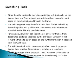 Switching Task Other than the protocols, there is a switching task that picks up the frames from one Ethernet port and switches them to another port based on the destination address in the frame.  The switching task uses the information from frames to build its forwarding table and qualifies the table entries with information provided by the STP and the GVRP tasks.  For example, it will not poll the Ethernet driver for frames from deactivated ports (as specified by the STP task). Similarly, it will forward a frame to a port based on the VLAN information it obtained from the GVRP task. The switching task needs to runs more often, since it processes frames from multiple Ethernet ports arriving at a rapid rate.  Due to the nature of the protocols, the STP and the GVRP tasks do not need to process frames as often as the switching task— the control frames associated with these protocols are exchanged only once every few seconds.  