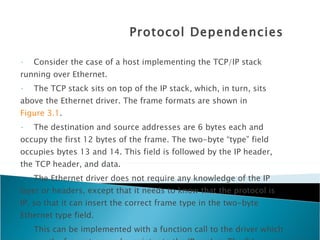 Protocol Dependencies Consider the case of a host implementing the TCP/IP stack  running over Ethernet.  The TCP stack sits on top of the IP stack, which, in turn, sits above the Ethernet driver. The frame formats are shown in  Figure 3.1 .  The destination and source addresses are 6 bytes each and occupy the first 12 bytes of the frame. The two-byte “type” field occupies bytes 13 and 14. This field is followed by the IP header, the TCP header, and data. The Ethernet driver does not require any knowledge of the IP layer or headers, except that it needs to know that the protocol is IP, so that it can insert the correct frame type in the two-byte Ethernet type field. This can be implemented with a function call to the driver which passes the frame type and a pointer to the IP packet. The Ethernet hardware calculates the checksum for the complete Ethernet frame, including the header and transmits the entire packet over the Ethernet line via the Ethernet Media Access Control (MAC). 