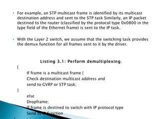 For example, an STP multicast frame is identified by its multicast destination address and sent to the STP task Similarly, an IP packet destined to the router (classified by the protocol type 0x0800 in the type field of the Ethernet frame) is sent to the IP task.  With the Layer 2 switch, we assume that the switching task provides the demux function for all frames sent to it by the driver. Listing 3.1: Perform demultiplexing .  {  If frame is a multicast frame { Check destination multicast address and  send to GVRP or STP task;  }  else  Dropframe;  If frame is destined to switch with IP protocol type  Send to IP function }  