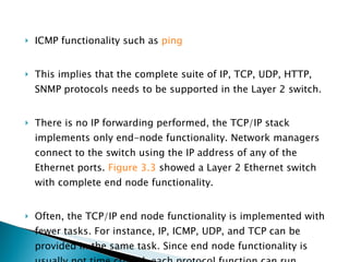 ICMP functionality such as  ping   This implies that the complete suite of IP, TCP, UDP, HTTP, SNMP protocols needs to be supported in the Layer 2 switch.  There is no IP forwarding performed, the TCP/IP stack implements only end-node functionality. Network managers connect to the switch using the IP address of any of the Ethernet ports.  Figure 3.3  showed a Layer 2 Ethernet switch with complete end node functionality. Often, the TCP/IP end node functionality is implemented with fewer tasks. For instance, IP, ICMP, UDP, and TCP can be provided in the same task. Since end node functionality is usually not time critical, each protocol function can run sequentially when an IP packet is received. 