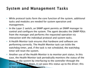 System and Management Tasks While protocol tasks form the core function of the system, additional tasks and modules are needed for system operation and management.  In the Layer 2 switch, an SNMP agent permits an SNMP manager to control and configure the system. The agent decodes the SNMP PDUs from the manager and performs the requested operation via interaction with the individual protocol and system tasks.  A Health Monitor task ensures that hardware and software are performing correctly. The Health Monitor task can tickle the watchdog timer, and, if the task is not scheduled, the watchdog timer will reset the system.  Another use of the Health Monitor is to monitor port status. In this case, the Health Monitor task periodically monitors the status of the ports on the system by interfacing to the controller through the driver. If a port is down, it can pass this status up to the driver; this is then propagated up the layers. Other tasks or modules relevant to system and management functions can include buffer and timer management, inter-board communication, redundancy management, or shelf management in large hardware systems housing multiple shelves. 