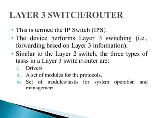This is termed the IP Switch (IPS).  The device performs Layer 3 switching (i.e., forwarding based on Layer 3 information).  Similar to the Layer 2 switch, the three types of tasks in a Layer 3 switch/router are: Drivers A set of modules for the protocols,  Set of modules/tasks for system operation and management.  