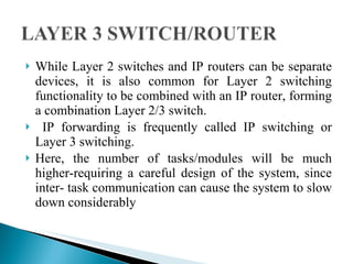 While Layer 2 switches and IP routers can be separate devices, it is also common for Layer 2 switching functionality to be combined with an IP router, forming a combination Layer 2/3 switch. IP forwarding is frequently called IP switching or Layer 3 switching.  Here, the number of tasks/modules will be much higher-requiring a careful design of the system, since inter- task communication can cause the system to slow down considerably 