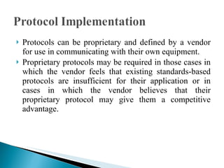 Protocols can be proprietary and defined by a vendor for use in communicating with their own equipment.  Proprietary protocols may be required in those cases in which the vendor feels that existing standards-based protocols are insufficient for their application or in cases in which the vendor believes that their proprietary protocol may give them a competitive advantage. 