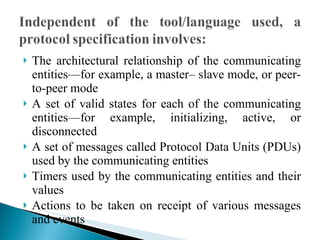 The architectural relationship of the communicating entities—for example, a master– slave mode, or peer-to-peer mode A set of valid states for each of the communicating entities—for example, initializing, active, or disconnected A set of messages called Protocol Data Units (PDUs) used by the communicating entities Timers used by the communicating entities and their values Actions to be taken on receipt of various messages and events  