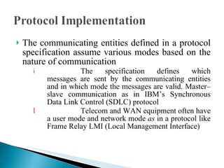 The communicating entities defined in a protocol specification assume various modes based on the nature of communication The specification defines which messages are sent by the communicating entities and in which mode the messages are valid. Master– slave communication as in IBM’s Synchronous Data Link Control (SDLC) protocol  Telecom and WAN equipment often have a user mode and network   mode  as  in a protocol like Frame Relay LMI (Local Management Interface) 