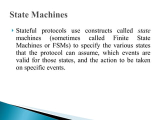 Stateful protocols use constructs called  state  machines (sometimes called Finite State Machines or FSMs) to specify the various states that the protocol can assume, which events are valid for those states, and the action to be taken on specific events.  