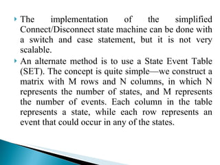The implementation of the simplified Connect/Disconnect state machine can be done with a switch and case statement, but it is not very scalable.  An alternate method is to use a State Event Table (SET). The concept is quite simple—we construct a matrix with M rows and N columns, in which N represents the number of states, and M represents the number of events. Each column in the table represents a state, while each row represents an event that could occur in any of the states. 