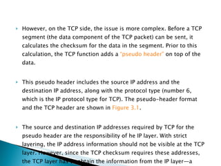 However, on the TCP side, the issue is more complex. Before a TCP segment (the data component of the TCP packet) can be sent, it calculates the checksum for the data in the segment. Prior to this calculation, the TCP function adds a  “pseudo header”  on top of the data.  This pseudo header includes the source IP address and the destination IP address, along with the protocol type (number 6, which is the IP protocol type for TCP). The pseudo-header format and the TCP header are shown in  Figure 3.1 .  The source and destination IP addresses required by TCP for the pseudo header are the responsibility of he IP layer. With strict layering, the IP address information should not be visible at the TCP layer. However, since the TCP checksum requires these addresses, the TCP layer has to obtain the information from the IP layer—a violation of strict layering. 