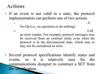 If an event is not valid in a state, the protocol implementation can perform one of two actions A No-Op (i.e., no operation or do nothing)  Call an error routine. For example, protocol messages may be received from an external entity even when the protocol is in the disconnected state, which may or may not be considered an error.  Several protocol specifications identify states and events, so it is relatively easy for the communications designer to construct a SET from the specification. 