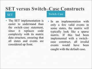 SET  Switch–Case The SET implementation is easier to understand than the switch–case statement, since it replaces code complexity with its matrix data structure, ensuring that all states and events are considered up front.  In an implementation with only a few valid events in some states, the matrix will typically look like a sparse matrix. If this had been implemented with a switch–case construct, all invalid events would have been caught with the default case . 