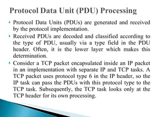 Protocol Data Units (PDUs) are generated and received by the protocol implementation.  Received PDUs are decoded and classified according to the type of PDU, usually via a type field in the PDU header. Often, it is the lower layer which makes this determination.  Consider a TCP packet encapsulated inside an IP packet in an implementation with separate IP and TCP tasks. A TCP packet uses protocol type 6 in the IP header, so the IP task can pass the PDUs with this protocol type to the TCP task. Subsequently, the TCP task looks only at the TCP header for its own processing. 