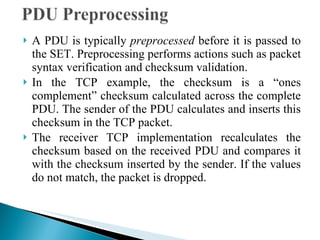 A PDU is typically  preprocessed  before it is passed to the SET. Preprocessing performs actions such as packet syntax verification and checksum validation.  In the TCP example, the checksum is a “ones complement” checksum calculated across the complete PDU. The sender of the PDU calculates and inserts this checksum in the TCP packet. The receiver TCP implementation recalculates the checksum based on the received PDU and compares it with the checksum inserted by the sender. If the values do not match, the packet is dropped.  