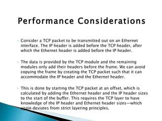 Performance Considerations Consider a TCP packet to be transmitted out on an Ethernet interface. The IP header is added before the TCP header, after which the Ethernet header is added before the IP header.  The data is provided by the TCP module and the remaining modules only add their headers before the frame. We can avoid copying the frame by creating the TCP packet such that it can accommodate the IP header and the Ethernet header.  This is done by starting the TCP packet at an offset, which is calculated by adding the Ethernet header and the IP header sizes to the start of the buffer. This requires the TCP layer to have knowledge of the IP header and Ethernet header sizes—which again deviates from strict layering principles. 