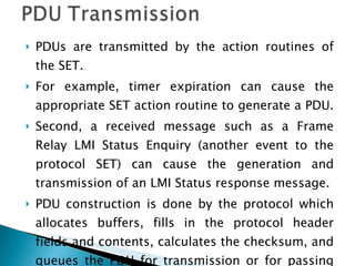 PDUs are transmitted by the action routines of the SET.  For example, timer expiration can cause the appropriate SET action routine to generate a PDU.  Second, a received message such as a Frame Relay LMI Status Enquiry (another event to the protocol SET) can cause the generation and transmission of an LMI Status response message.  PDU construction is done by the protocol which allocates buffers, fills in the protocol header fields and contents, calculates the checksum, and queues the PDU for transmission or for passing to the lower layer. 
