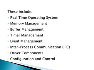 These include: Real Time Operating System Memory Management Buffer Management Timer Management Event Management Inter-Process Communication (IPC) Driver Components Configuration and Control 