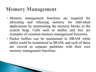 Memory management functions are required for allocating and releasing memory for individual applications by maintaining the memory blocks in the system heap. Calls such as malloc and free are examples of common memory management functions. Packet buffers can be maintained in DRAM while tables could be maintained in SRAM, and each of these are viewed as separate partitions with their own memory management functions. 