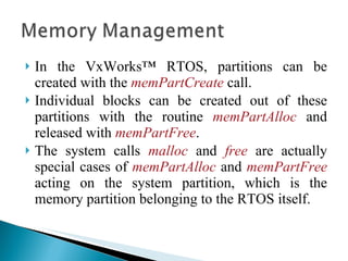 In the VxWorks™ RTOS, partitions can be created with the  memPartCreate  call.  Individual blocks can be created out of these partitions with the routine  memPartAlloc  and released with  memPartFree .  The system calls  malloc   and   free   are actually special cases of  memPartAlloc   and  memPartFree   acting on the system partition, which is the memory partition belonging to the RTOS itself. 