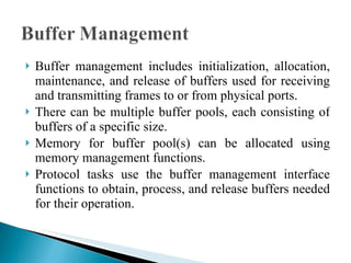 Buffer management includes initialization, allocation, maintenance, and release of buffers used for receiving and transmitting frames to or from physical ports.  There can be multiple buffer pools, each consisting of buffers of a specific size.  Memory for buffer pool(s) can be allocated using memory management functions.  Protocol tasks use the buffer management interface functions to obtain, process, and release buffers needed for their operation. 