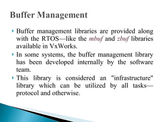 Buffer management libraries are provided along with the RTOS—like the  mbuf  and  zbuf  libraries available in VxWorks.  In some systems, the buffer management library has been developed internally by the software team.  This library is considered an "infrastructure" library which can be utilized by all tasks—protocol and otherwise. 