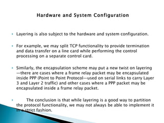 Hardware and System Configuration Layering is also subject to the hardware and system configuration. For example, we may split TCP functionality to provide termination and data transfer on a line card while performing the control processing on a separate control card.  Similarly, the encapsulation scheme may put a new twist on layering—there are cases where a frame relay packet may be encapsulated inside PPP (Point to Point Protocol—used on serial links to carry Layer 3 and Layer 2 traffic) and other cases where a PPP packet may be encapsulated inside a frame relay packet. The conclusion is that while layering is a good way to partition the protocol functionality, we may not always be able to implement it in a strict fashion. 