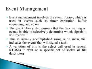 Event management involves the event library, which is used in events such as timer expiration, buffer enqueuing, and so on.  The event library also ensures that the task waiting on events is able to selectively determine which signals it will receive.  This is usually accomplished using a bit mask that indicates the events that will signal a task.  A variation of this is the select call used in several RTOSes to wait on a specific set of socket or file descriptors. 